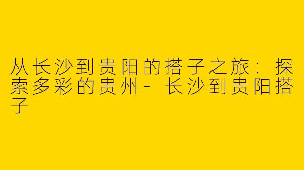 从长沙到贵阳的搭子之旅:探索多彩的贵州