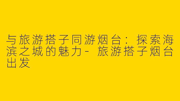 与旅游搭子同游烟台：探索海滨之城的魅力