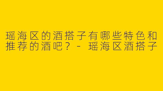 瑶海区的酒搭子有哪些特色和推荐的酒吧？
