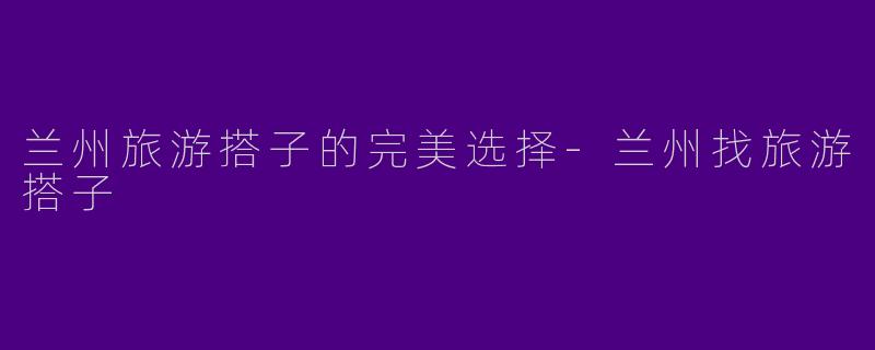 兰州旅游搭子的完美选择-兰州找旅游搭子