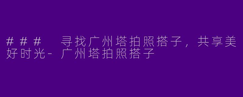 ### 寻找广州塔拍照搭子，共享美好时光-广州塔拍照搭子
