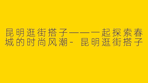 昆明逛街搭子——一起探索春城的时尚风潮-昆明逛街搭子