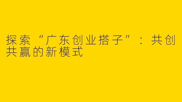 探索“广东创业搭子”：共创共赢的新模式