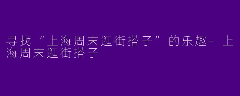 寻找“上海周末逛街搭子”的乐趣-上海周末逛街搭子