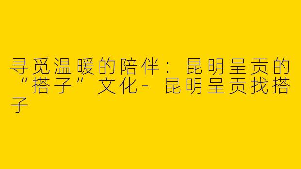 寻觅温暖的陪伴：昆明呈贡的“搭子”文化-昆明呈贡找搭子