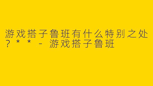 游戏搭子鲁班有什么特别之处?**