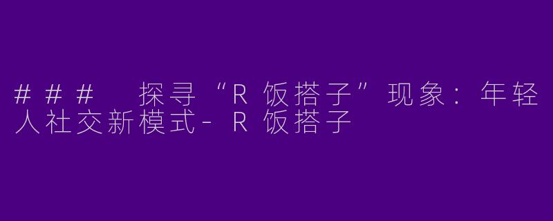 ### 探寻“R饭搭子”现象：年轻人社交新模式-R饭搭子