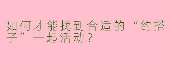 如何才能找到合适的“约搭子”一起活动?