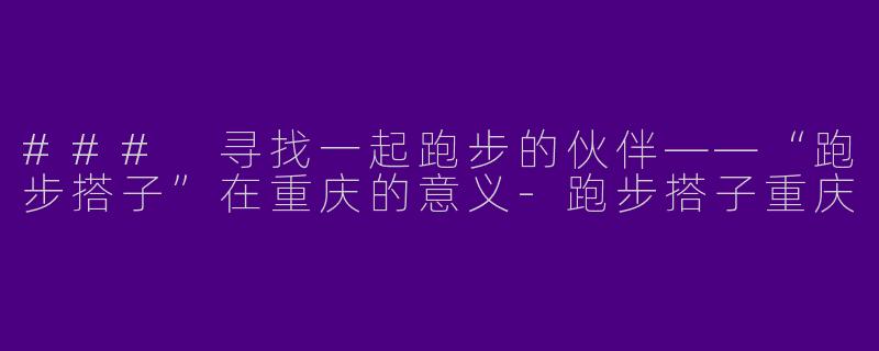 ### 寻找一起跑步的伙伴——“跑步搭子”在重庆的意义-跑步搭子重庆