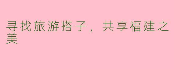 寻找旅游搭子，共享福建之美