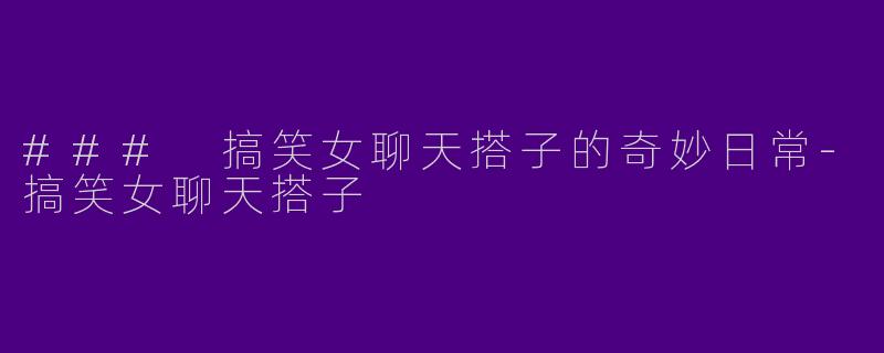 ### 搞笑女聊天搭子的奇妙日常