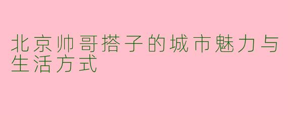 北京帅哥搭子的城市魅力与生活方式