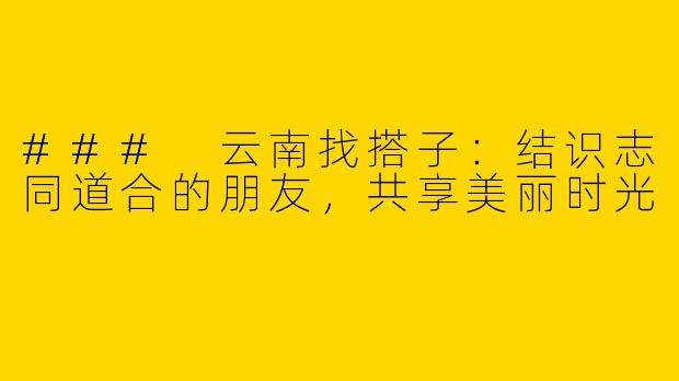 ### 云南找搭子：结识志同道合的朋友，共享美丽时光