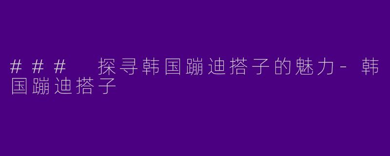### 探寻韩国蹦迪搭子的魅力-韩国蹦迪搭子
