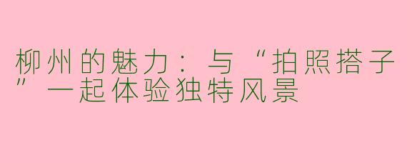 柳州的魅力：与“拍照搭子”一起体验独特风景