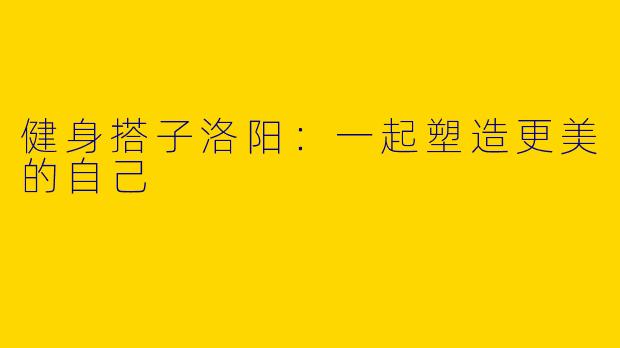 健身搭子洛阳：一起塑造更美的自己