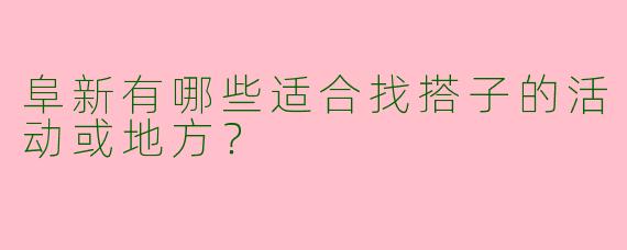 阜新有哪些适合找搭子的活动或地方？