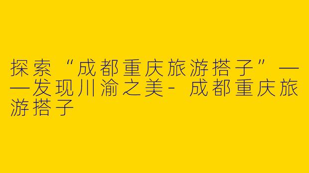 探索“成都重庆旅游搭子”——发现川渝之美-成都重庆旅游搭子
