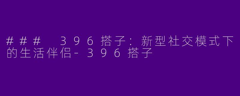 ### 396搭子：新型社交模式下的生活伴侣