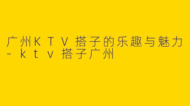 广州KTV搭子的乐趣与魅力-ktv搭子广州