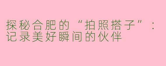 探秘合肥的“拍照搭子”：记录美好瞬间的伙伴