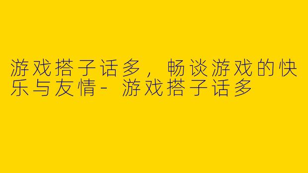 游戏搭子话多，畅谈游戏的快乐与友情-游戏搭子话多