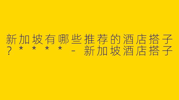 新加坡有哪些推荐的酒店搭子?****