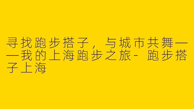 寻找跑步搭子，与城市共舞——我的上海跑步之旅-跑步搭子上海