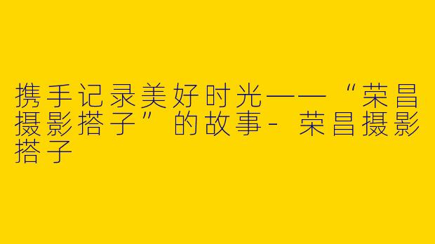 携手记录美好时光——“荣昌摄影搭子”的故事