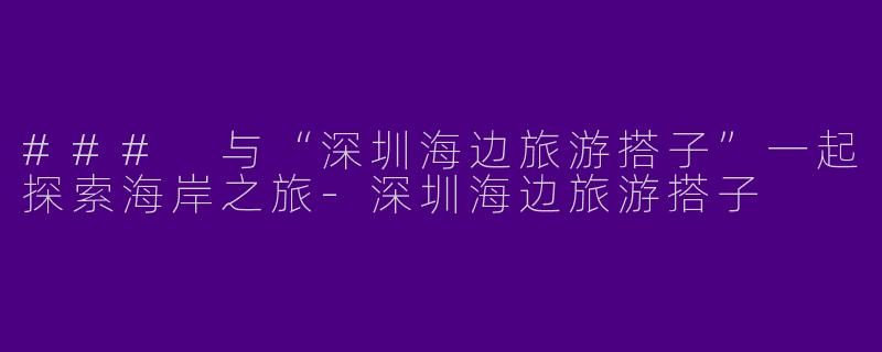 ### 与“深圳海边旅游搭子”一起探索海岸之旅-深圳海边旅游搭子
