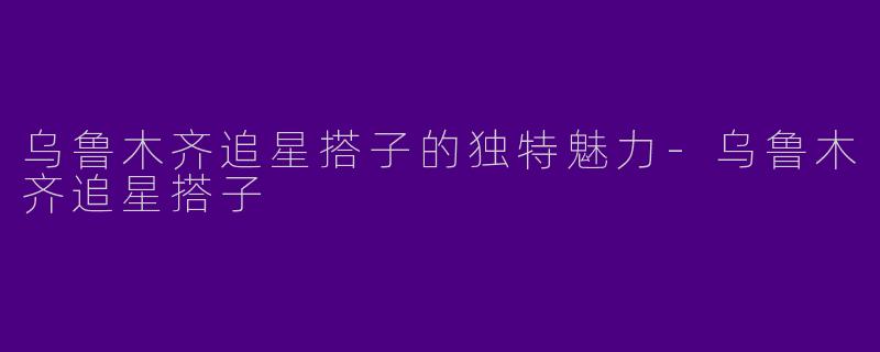 乌鲁木齐追星搭子的独特魅力-乌鲁木齐追星搭子