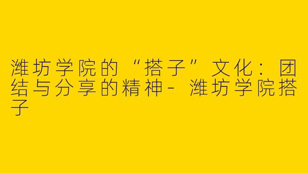 潍坊学院的“搭子”文化:团结与分享的精神