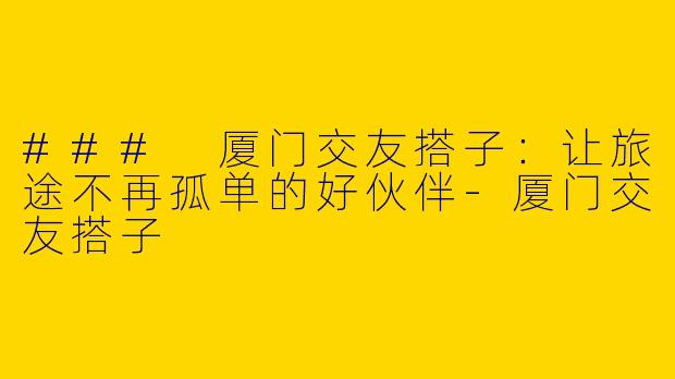 ### 厦门交友搭子：让旅途不再孤单的好伙伴-厦门交友搭子