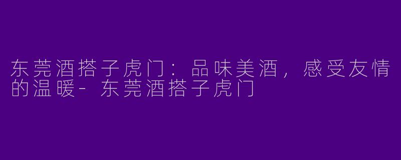 东莞酒搭子虎门：品味美酒，感受友情的温暖-东莞酒搭子虎门