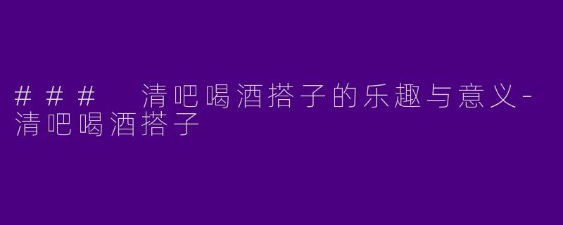 ### 清吧喝酒搭子的乐趣与意义-清吧喝酒搭子