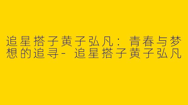 追星搭子黄子弘凡：青春与梦想的追寻-追星搭子黄子弘凡