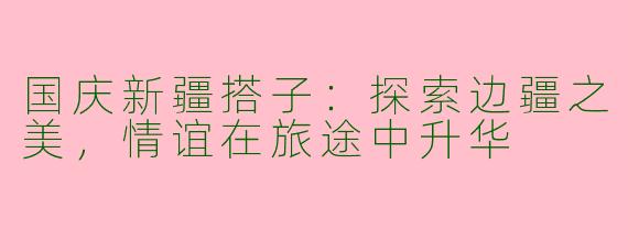 国庆新疆搭子：探索边疆之美，情谊在旅途中升华