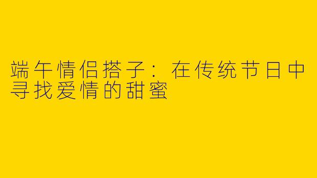 端午情侣搭子：在传统节日中寻找爱情的甜蜜