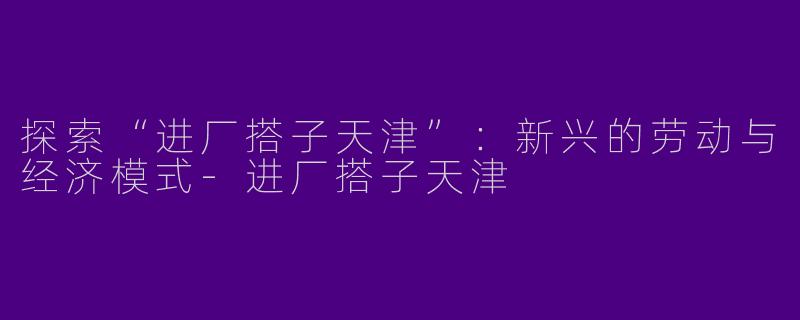 探索“进厂搭子天津”：新兴的劳动与经济模式-进厂搭子天津