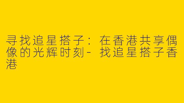 寻找追星搭子：在香港共享偶像的光辉时刻