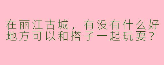 在丽江古城,有没有什么好地方可以和搭子一起玩耍?