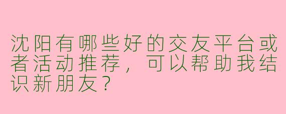 沈阳有哪些好的交友平台或者活动推荐,可以帮助我结识新朋友?
