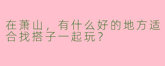 在萧山，有什么好的地方适合找搭子一起玩？