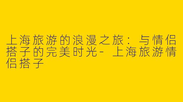 上海旅游的浪漫之旅：与情侣搭子的完美时光-上海旅游情侣搭子