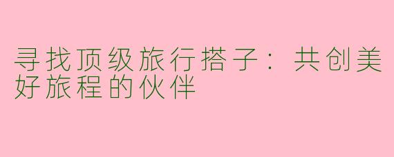 寻找顶级旅行搭子：共创美好旅程的伙伴