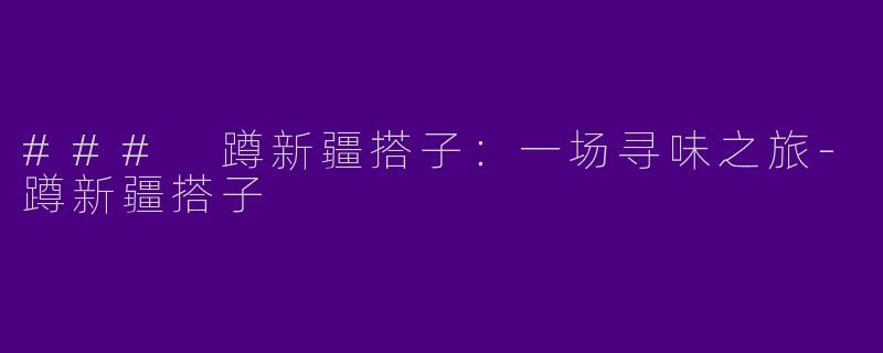 ### 蹲新疆搭子：一场寻味之旅-蹲新疆搭子