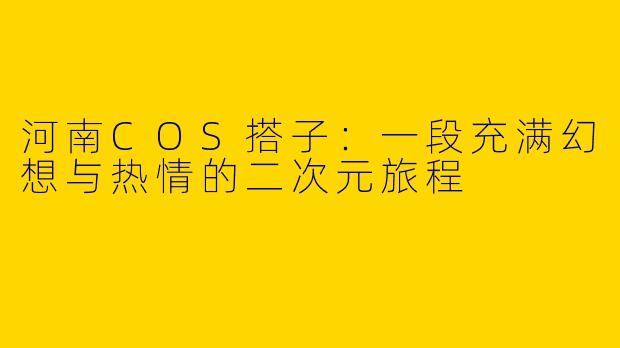 河南COS搭子：一段充满幻想与热情的二次元旅程