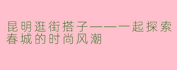 昆明逛街搭子——一起探索春城的时尚风潮