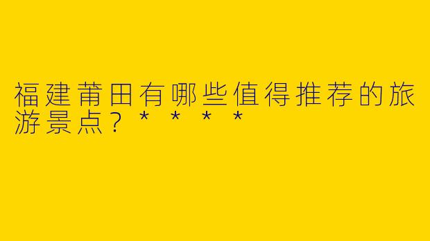 福建莆田有哪些值得推荐的旅游景点？****
