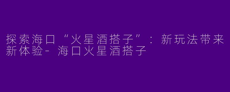 探索海口“火星酒搭子”：新玩法带来新体验-海口火星酒搭子